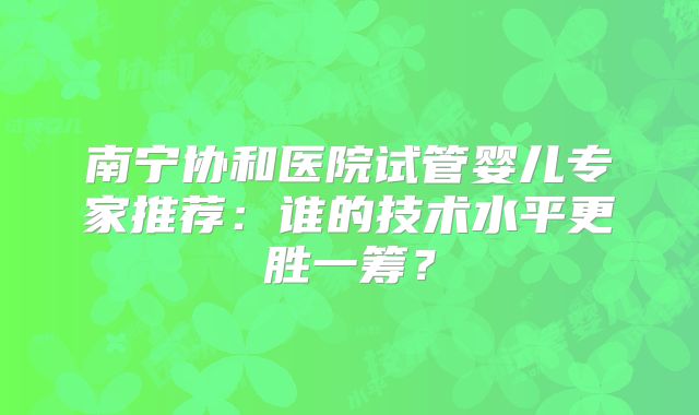 南宁协和医院试管婴儿专家推荐：谁的技术水平更胜一筹？