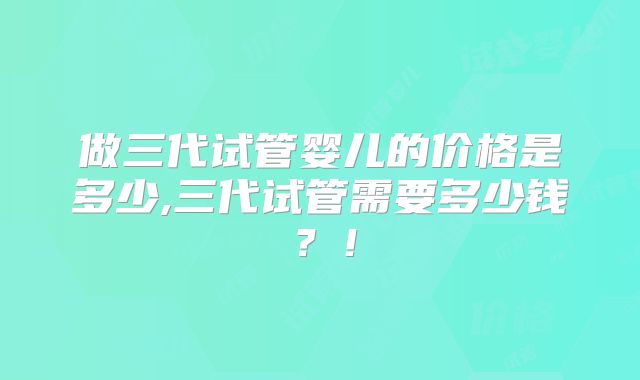 做三代试管婴儿的价格是多少,三代试管需要多少钱？！