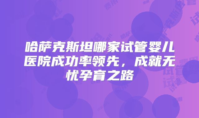 哈萨克斯坦哪家试管婴儿医院成功率领先，成就无忧孕育之路