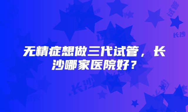 无精症想做三代试管，长沙哪家医院好？