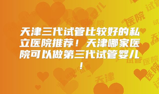 天津三代试管比较好的私立医院推荐！天津哪家医院可以做第三代试管婴儿！