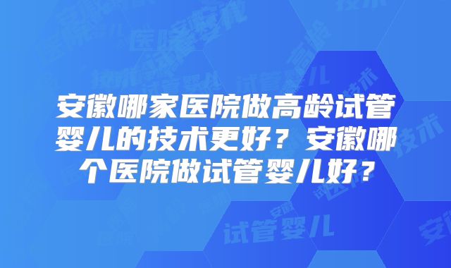 安徽哪家医院做高龄试管婴儿的技术更好？安徽哪个医院做试管婴儿好？