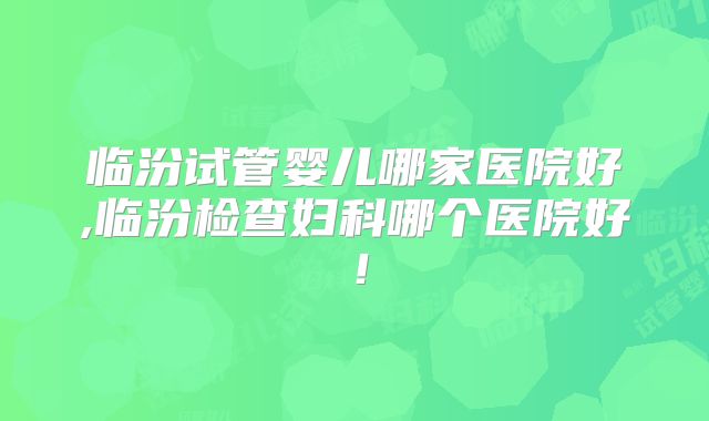临汾试管婴儿哪家医院好,临汾检查妇科哪个医院好！