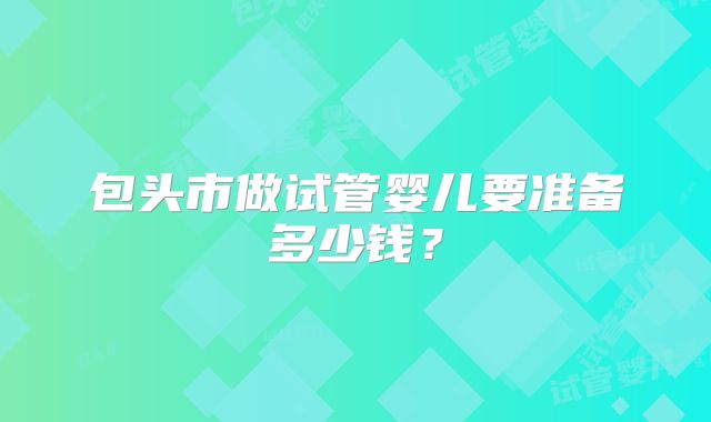 包头市做试管婴儿要准备多少钱？