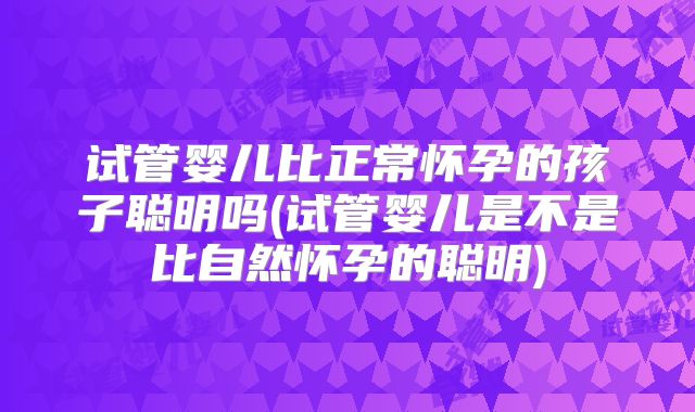 试管婴儿比正常怀孕的孩子聪明吗(试管婴儿是不是比自然怀孕的聪明)
