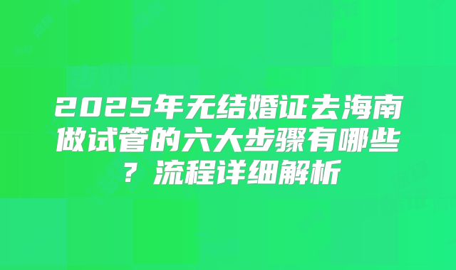 2025年无结婚证去海南做试管的六大步骤有哪些?流程详细解析
