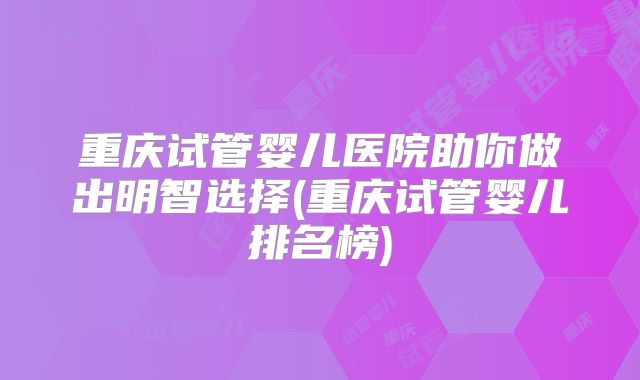 重庆试管婴儿医院助你做出明智选择(重庆试管婴儿排名榜)