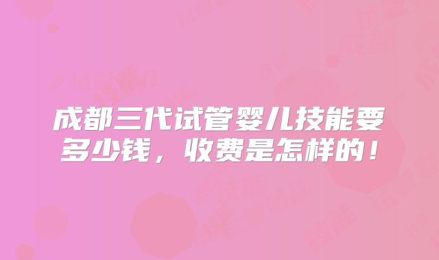 成都三代试管婴儿技能要多少钱,收费是怎样的!