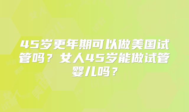 45岁更年期可以做美国试管吗？女人45岁能做试管婴儿吗？