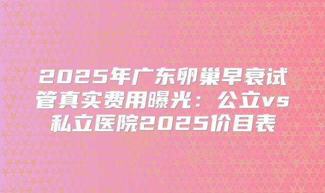 2025年广东卵巢早衰试管真实费用曝光：公立vs私立医院2025价目表