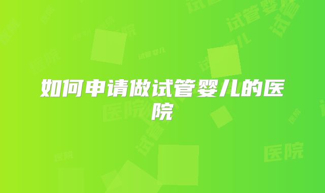 如何申请做试管婴儿的医院