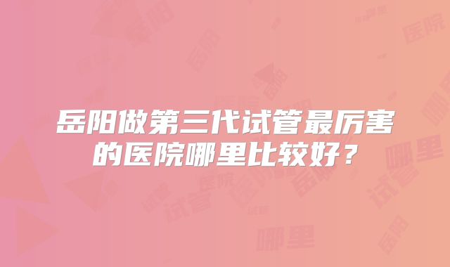 岳阳做第三代试管最厉害的医院哪里比较好？