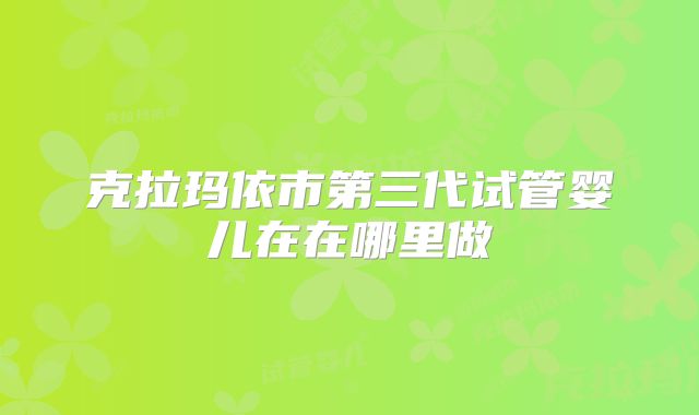 克拉玛依市第三代试管婴儿在在哪里做