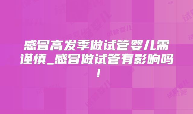 感冒高发季做试管婴儿需谨慎_感冒做试管有影响吗！