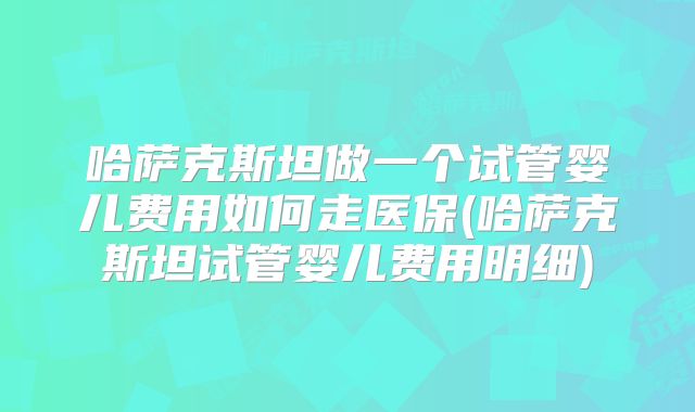 哈萨克斯坦做一个试管婴儿费用如何走医保(哈萨克斯坦试管婴儿费用明细)