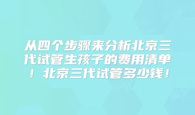 从四个步骤来分析北京三代试管生孩子的费用清单！北京三代试管多少钱！