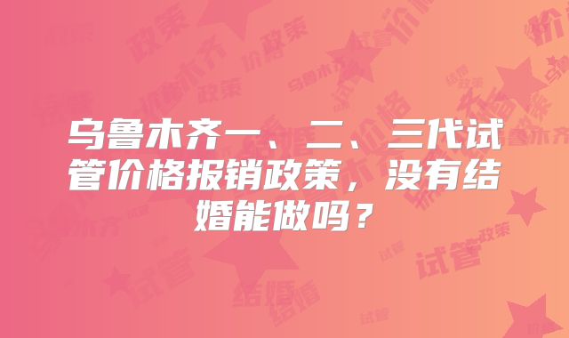 乌鲁木齐一、二、三代试管价格报销政策,没有结婚能做吗?