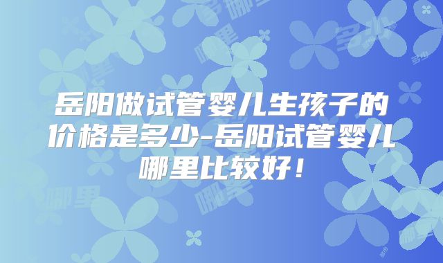 岳阳做试管婴儿生孩子的价格是多少-岳阳试管婴儿哪里比较好！