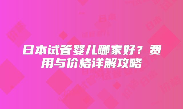 日本试管婴儿哪家好？费用与价格详解攻略