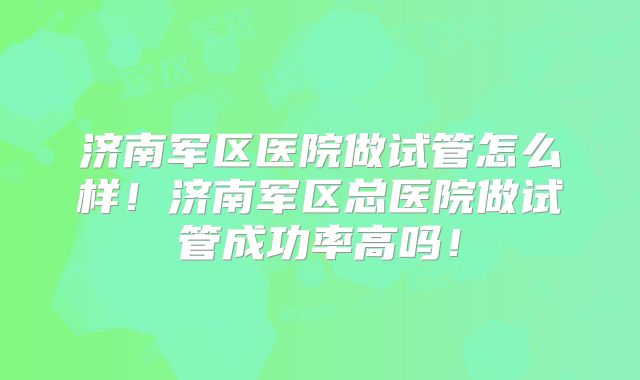 济南军区医院做试管怎么样！济南军区总医院做试管成功率高吗！