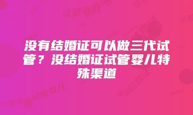 没有结婚证可以做三代试管?没结婚证试管婴儿特殊渠道