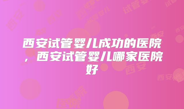 西安试管婴儿成功的医院，西安试管婴儿哪家医院好