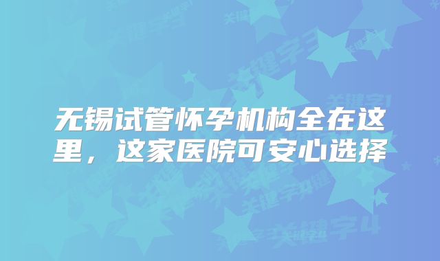 无锡试管怀孕机构全在这里，这家医院可安心选择