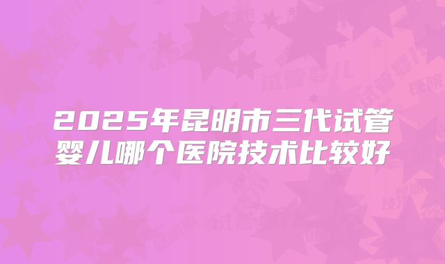 2025年昆明市三代试管婴儿哪个医院技术比较好
