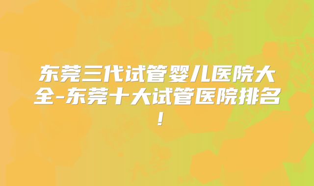 东莞三代试管婴儿医院大全-东莞十大试管医院排名！