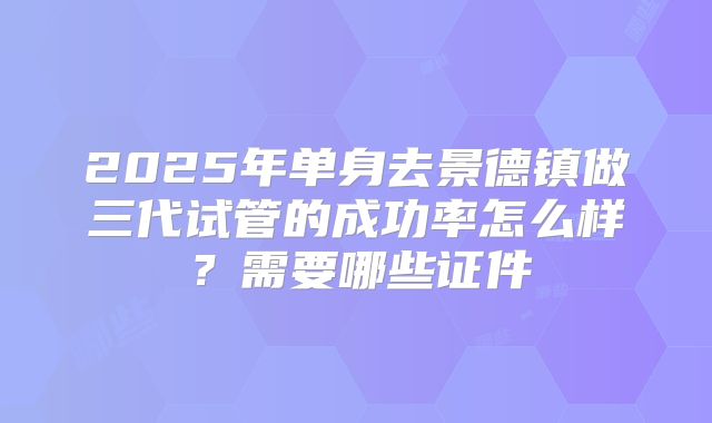 2025年单身去景德镇做三代试管的成功率怎么样？需要哪些证件