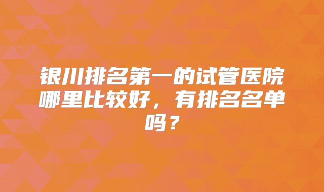银川排名第一的试管医院哪里比较好，有排名名单吗？