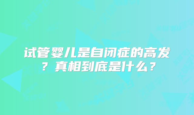 试管婴儿是自闭症的高发？真相到底是什么？