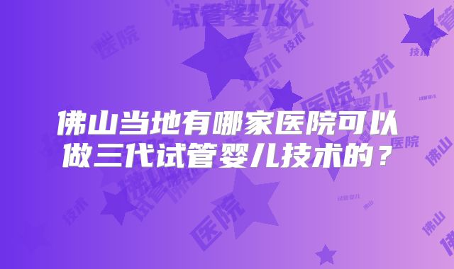 佛山当地有哪家医院可以做三代试管婴儿技术的？