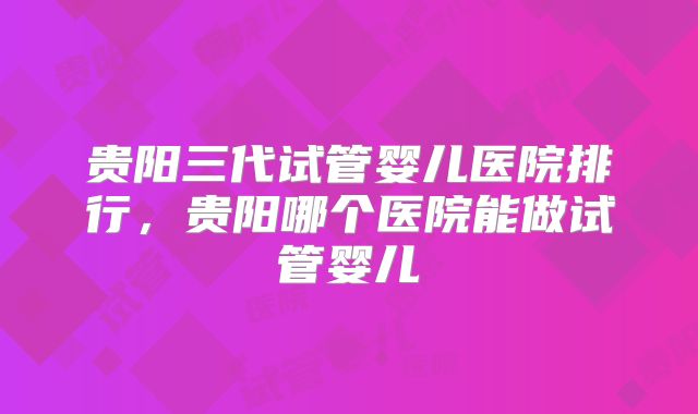 贵阳三代试管婴儿医院排行，贵阳哪个医院能做试管婴儿