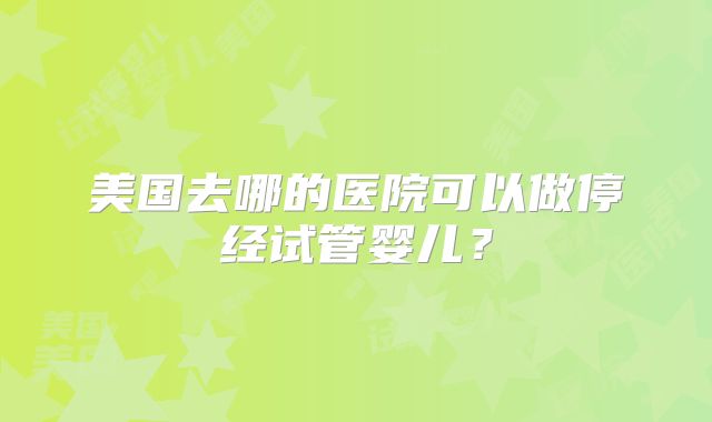 美国去哪的医院可以做停经试管婴儿？