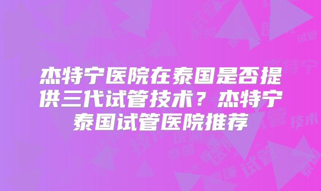 杰特宁医院在泰国是否提供三代试管技术？杰特宁泰国试管医院推荐
