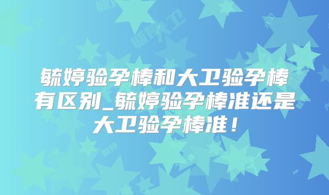 毓婷验孕棒和大卫验孕棒有区别_毓婷验孕棒准还是大卫验孕棒准！