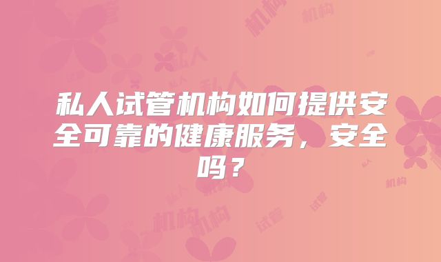 私人试管机构如何提供安全可靠的健康服务，安全吗？