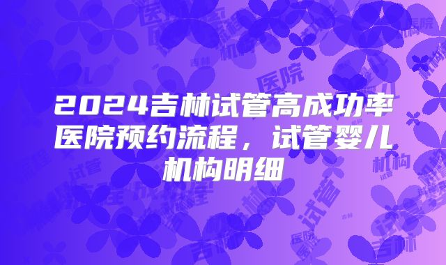 2024吉林试管高成功率医院预约流程，试管婴儿机构明细