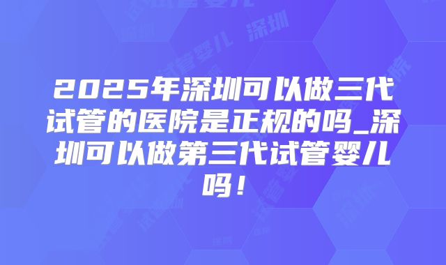2025年深圳可以做三代试管的医院是正规的吗_深圳可以做第三代试管婴儿吗！