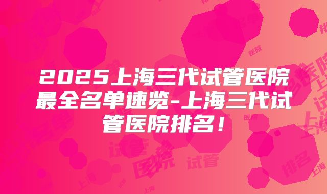2025上海三代试管医院最全名单速览-上海三代试管医院排名！