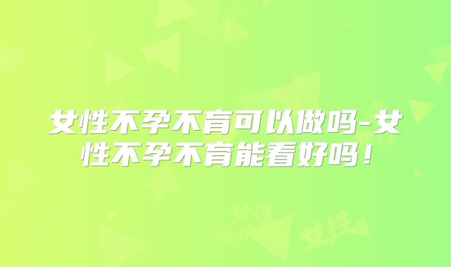 女性不孕不育可以做吗-女性不孕不育能看好吗！