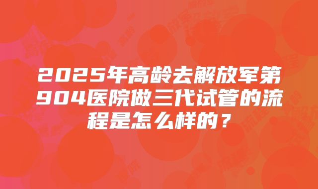 2025年高龄去解放军第904医院做三代试管的流程是怎么样的?