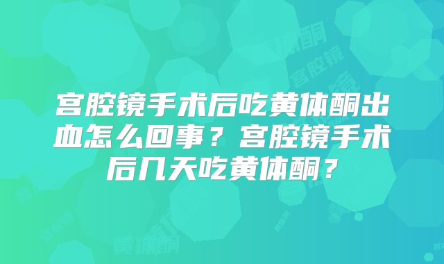 宫腔镜手术后吃黄体酮出血怎么回事？宫腔镜手术后几天吃黄体酮？