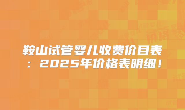 鞍山试管婴儿收费价目表：2025年价格表明细！