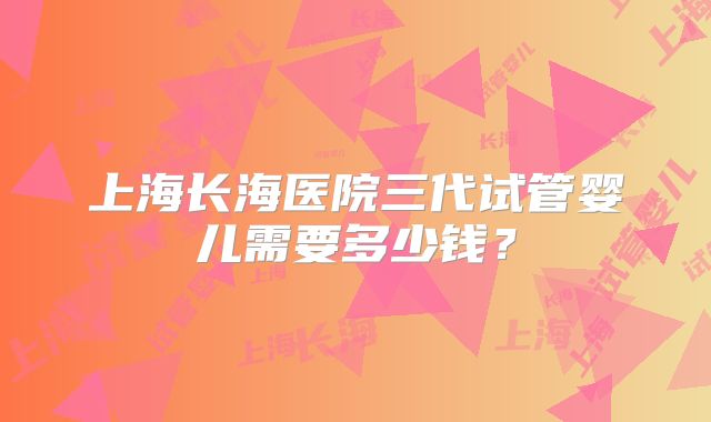 上海长海医院三代试管婴儿需要多少钱？