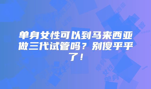 单身女性可以到马来西亚做三代试管吗？别傻乎乎了！