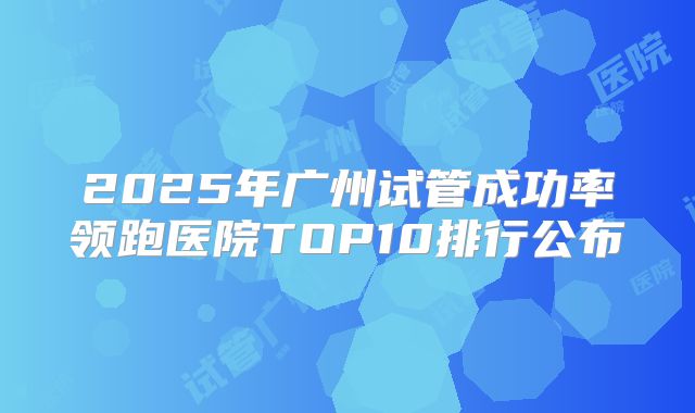 2025年广州试管成功率领跑医院TOP10排行公布