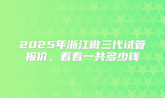 2025年浙江做三代试管报价，看看一共多少钱