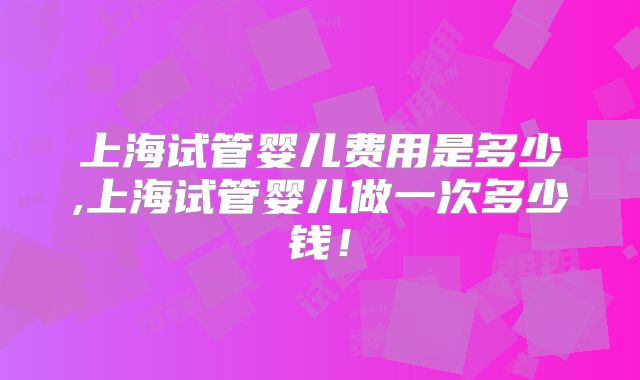 上海试管婴儿费用是多少,上海试管婴儿做一次多少钱！